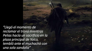 “Llegó el momento de
reclamar el trono mientras
Pelias hacía un sacrificio en la
plaza principal de Yolco,
tembló ante el muchacho con
una sola sandalia”
 