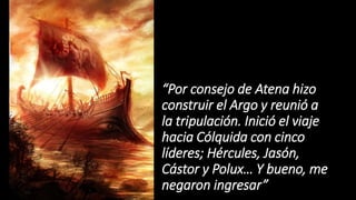 “Por consejo de Atena hizo
construir el Argo y reunió a
la tripulación. Inició el viaje
hacia Cólquida con cinco
líderes; Hércules, Jasón,
Cástor y Polux… Y bueno, me
negaron ingresar”
 