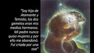 “Soy hija de
Atamante y
Temisto, los dos
gemelos eran mis
medios hermanos.
Mi padre nunca
quiso mujeres y por
ello me abandonó.
Fui criada por una
osa”
 