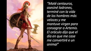 “Maté centauros,
asesiné ladrones,
terminé con la vida
de los hombres más
veloces y me
mantuve virgen para
consagrar a Artemis.
El oráculo dijo que el
día en que me case
me convertiré e un
animal”
 