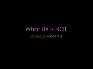 What UX is NOT,
  and also what it is
 