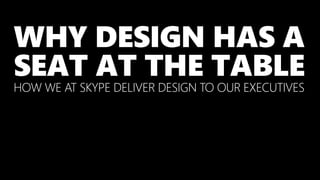 WHY DESIGN HAS A
SEAT AT THE TABLE
HOW WE AT SKYPE DELIVER DESIGN TO OUR EXECUTIVES
 