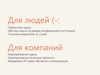 - Публичные курсы - Мастер-классы (в рамках конференций и не только) - Точечные воркшопы (1-2 дня) 
Для компаний 
Для людей (-: 
- Корпоративные курсы - Корпоративные точечные тренинги - Внедрение UX через обучение и консультации  
