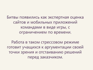 •Юзабилити-аудиты 
•Основы психологии 
•Эмпатия 
•Эвристики Нильсена в реальной жизни 
•Информационная архитектура 
•Принципы гештальта Битвы помогают людям глубже окунуться в предметную область и понять важность и применимость этих вещей при проектировании. 
Темы битв сегодня  
