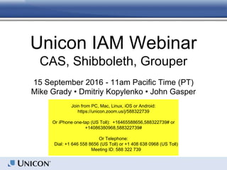 Unicon IAM Webinar
CAS, Shibboleth, Grouper
15 September 2016 - 11am Pacific Time (PT)
Mike Grady • Dmitriy Kopylenko • John Gasper
Join from PC, Mac, Linux, iOS or Android:
https://unicon.zoom.us/j/588322739
Or iPhone one-tap (US Toll): +16465588656,588322739# or
+14086380968,588322739#
Or Telephone:
Dial: +1 646 558 8656 (US Toll) or +1 408 638 0968 (US Toll)
Meeting ID: 588 322 739
 