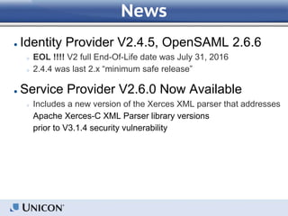 News
● Identity Provider V2.4.5, OpenSAML 2.6.6
○ EOL !!!! V2 full End-Of-Life date was July 31, 2016
○ 2.4.4 was last 2.x “minimum safe release”
● Service Provider V2.6.0 Now Available
○ Includes a new version of the Xerces XML parser that addresses
Apache Xerces-C XML Parser library versions
prior to V3.1.4 security vulnerability
 