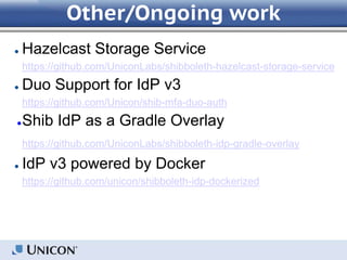 Other/Ongoing work
● Hazelcast Storage Service
https://github.com/UniconLabs/shibboleth-hazelcast-storage-service
● Duo Support for IdP v3
https://github.com/Unicon/shib-mfa-duo-auth
●Shib IdP as a Gradle Overlay
https://github.com/UniconLabs/shibboleth-idp-gradle-overlay
● IdP v3 powered by Docker
https://github.com/unicon/shibboleth-idp-dockerized
 