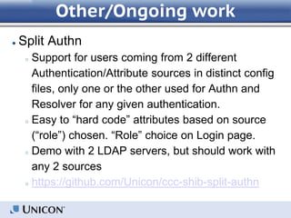 Other/Ongoing work
● Split Authn
○ Support for users coming from 2 different
Authentication/Attribute sources in distinct config
files, only one or the other used for Authn and
Resolver for any given authentication.
○ Easy to “hard code” attributes based on source
(“role”) chosen. “Role” choice on Login page.
○ Demo with 2 LDAP servers, but should work with
any 2 sources
○ https://github.com/Unicon/ccc-shib-split-authn
 