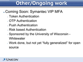 Other/Ongoing work
● Coming Soon: Symantec VIP MFA
○ Token Authentication
○ OTP Authentication
○ Push Authentication
○ Risk based Authentication
○ Sponsored by the University of Wisconsin -
Whitewater
○ Work done, but not yet “fully generalized” for open
source
 
