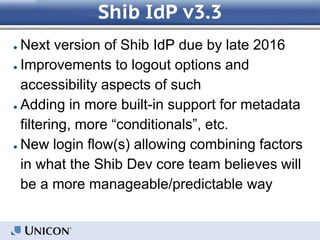 Shib IdP v3.3
● Next version of Shib IdP due by late 2016
● Improvements to logout options and
accessibility aspects of such
● Adding in more built-in support for metadata
filtering, more “conditionals”, etc.
● New login flow(s) allowing combining factors
in what the Shib Dev core team believes will
be a more manageable/predictable way
 