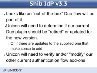 Shib IdP v3.3
● Looks like an “out-of-the-box” Duo flow will be
part of it
●Unicon will need to determine if our current
Duo plugin should be “retired” or updated for
the new version.
○ Or if there are updates to the supplied one that
make sense to add
● Unicon will need to verify and/or “modify” our
other current authentication flow add-ons
 