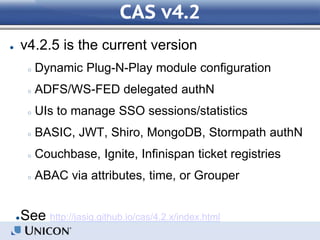 CAS v4.2
● v4.2.5 is the current version
○ Dynamic Plug-N-Play module configuration
○ ADFS/WS-FED delegated authN
○ UIs to manage SSO sessions/statistics
○ BASIC, JWT, Shiro, MongoDB, Stormpath authN
○ Couchbase, Ignite, Infinispan ticket registries
○ ABAC via attributes, time, or Grouper
●See http://jasig.github.io/cas/4.2.x/index.html
 