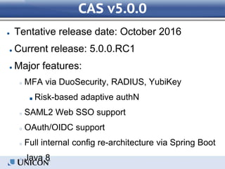 CAS v5.0.0
● Tentative release date: October 2016
● Current release: 5.0.0.RC1
● Major features:
○ MFA via DuoSecurity, RADIUS, YubiKey
■ Risk-based adaptive authN
○ SAML2 Web SSO support
○ OAuth/OIDC support
○ Full internal config re-architecture via Spring Boot
○ Java 8
 