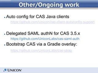 Other/Ongoing work
● Auto config for CAS Java clients
https://github.com/Unicon/cas-client-autoconfig-support
● Delegated SAML authN for CAS 3.5.x
https://github.com/UniconLabs/cas-saml-auth
● Bootstrap CAS via a Gradle overlay:
https://github.com/UniconLabs/cas-strap
 