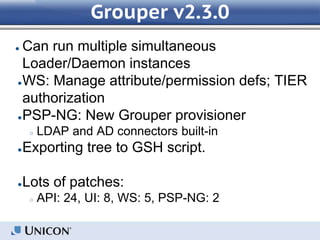 Grouper v2.3.0
● Can run multiple simultaneous
Loader/Daemon instances
●WS: Manage attribute/permission defs; TIER
authorization
●PSP-NG: New Grouper provisioner
○ LDAP and AD connectors built-in
●Exporting tree to GSH script.
●Lots of patches:
○ API: 24, UI: 8, WS: 5, PSP-NG: 2
 