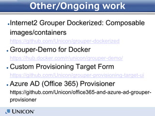 Other/Ongoing work
●Internet2 Grouper Dockerized: Composable
images/containers
https://github.com/Unicon/grouper-dockerized
● Grouper-Demo for Docker
https://hub.docker.com/r/unicon/grouper-demo/
● Custom Provisioning Target Form
https://github.com/Unicon/grouper-provisioning-target-ui
● Azure AD (Office 365) Provisioner
https://github.com/Unicon/office365-and-azure-ad-grouper-
provisioner
 