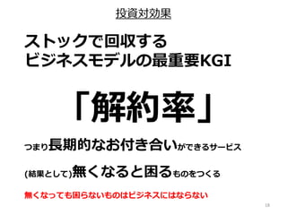 投資対効果
18
ストックで回収する
ビジネスモデルの最重要KGI
「解約率」
つまり長期的なお付き合いができるサービス
(結果として)無くなると困るものをつくる
無くなっても困らないものはビジネスにはならない
 