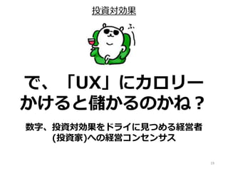 投資対効果
19
で、「UX」にカロリー
かけると儲かるのかね？
数字、投資対効果をドライに見つめる経営者
(投資家)への経営コンセンサス
 