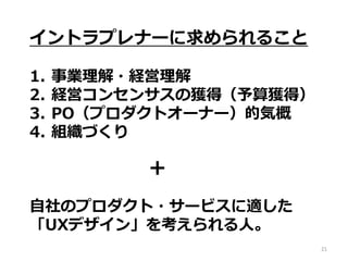 21
イントラプレナーに求められること
1. 事業理解・経営理解
2. 経営コンセンサスの獲得（予算獲得）
3. PO（プロダクトオーナー）的気概
4. 組織づくり
自社のプロダクト・サービスに適した
「UXデザイン」を考えられる人。
＋
 