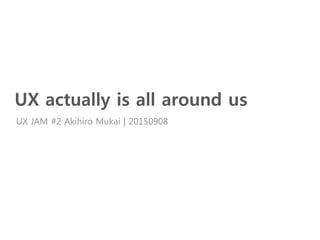 UX actually is all around us
UX JAM #2 Akihiro Mukai | 20150908
 