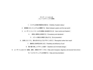 ヤコブ・ニールセンの
ヒューリスティック10原則
1. システム状態の視認性を高める（Visibility of system status）
2. 実環境に合ったシステムを構築する（Match between system and the real world）
3. ユーザーにコントロールの主導権と自由度を与える（User control and freedom）
4. 一貫性と標準化を保持する（Consistency and standards）
5. エラーの発生を事前に防止する（Error prevention）
6. 記憶しなくても、見ればわかるようなデザインを行う（Recognition rather than recall）
7. 柔軟性と効率性を持たせる（Flexibility and efficiency of use）
8. 最小限で美しいデザインを施す（Aesthetic and minimalist design）
9. ユーザーによるエラー認識、診断、回復をサポートする（Help users recognize, diagnose, and recover from errors）
10. ヘルプとマニュアルを用意する（Help and documentation）
 