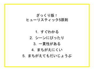 ざっくり版！
ヒューリスティック5原則
1. すぐわかる
2. シーンにぴったり
3. 一貫性がある
4. まちがえにくい
5. まちがえてもだいじょうぶ
 