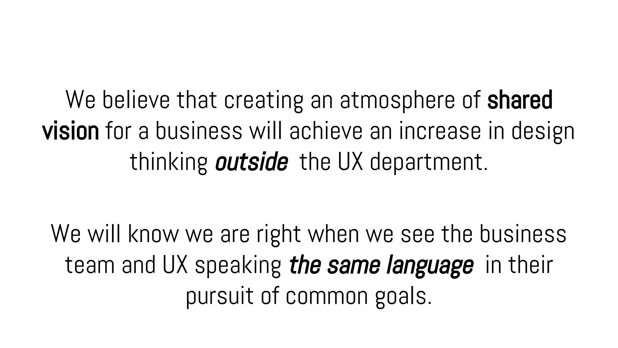 We believe that creating an atmosphere of shared
vision for a business will achieve an increase in design
thinking outside the UX department.
We will know we are right when we see the business
team and UX speaking the same language in their
pursuit of common goals.
 