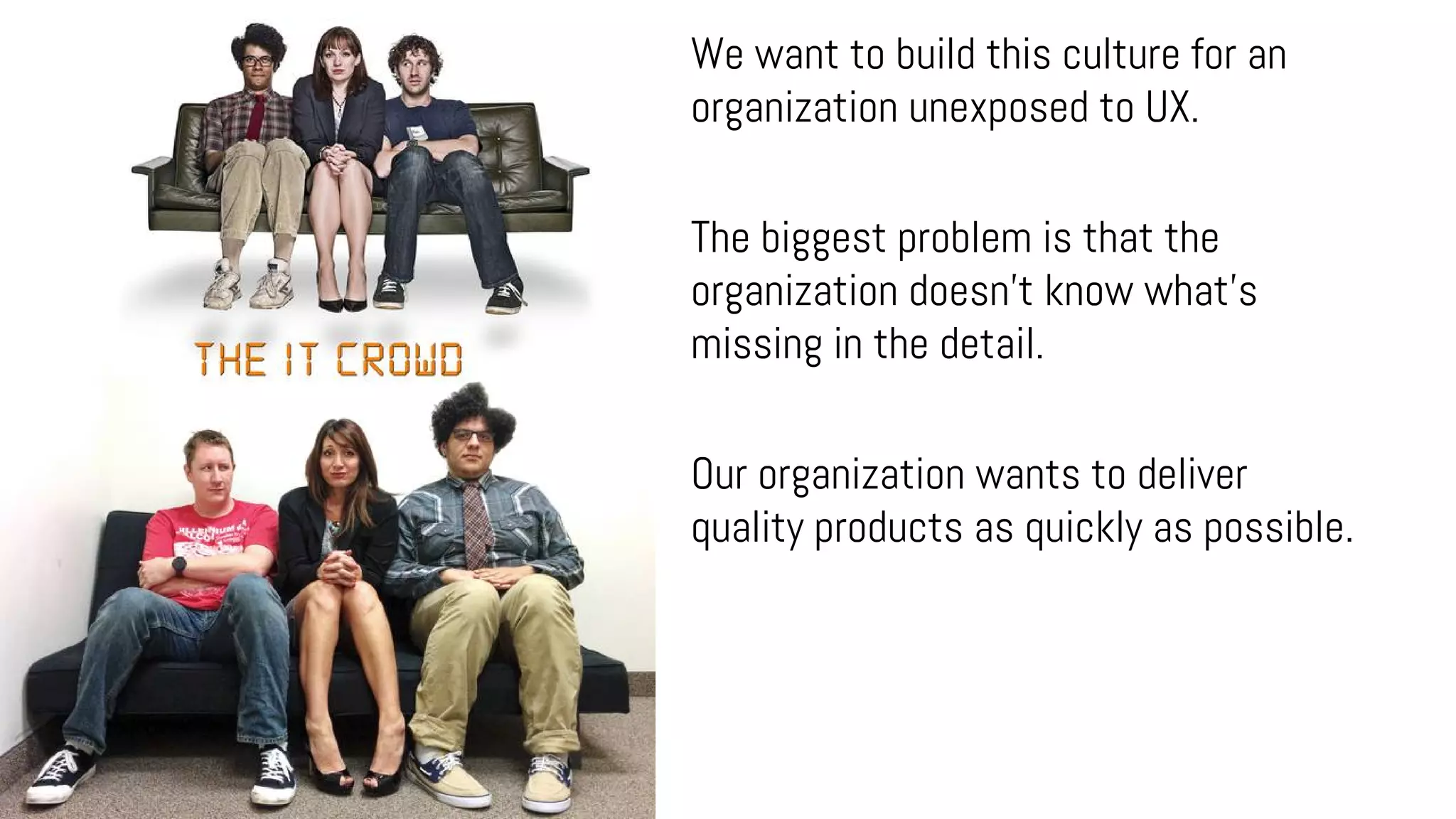 We want to build this culture for an
organization unexposed to UX.
The biggest problem is that the
organization doesn't know what's
missing in the detail.
Our organization wants to deliver
quality products as quickly as possible.
 