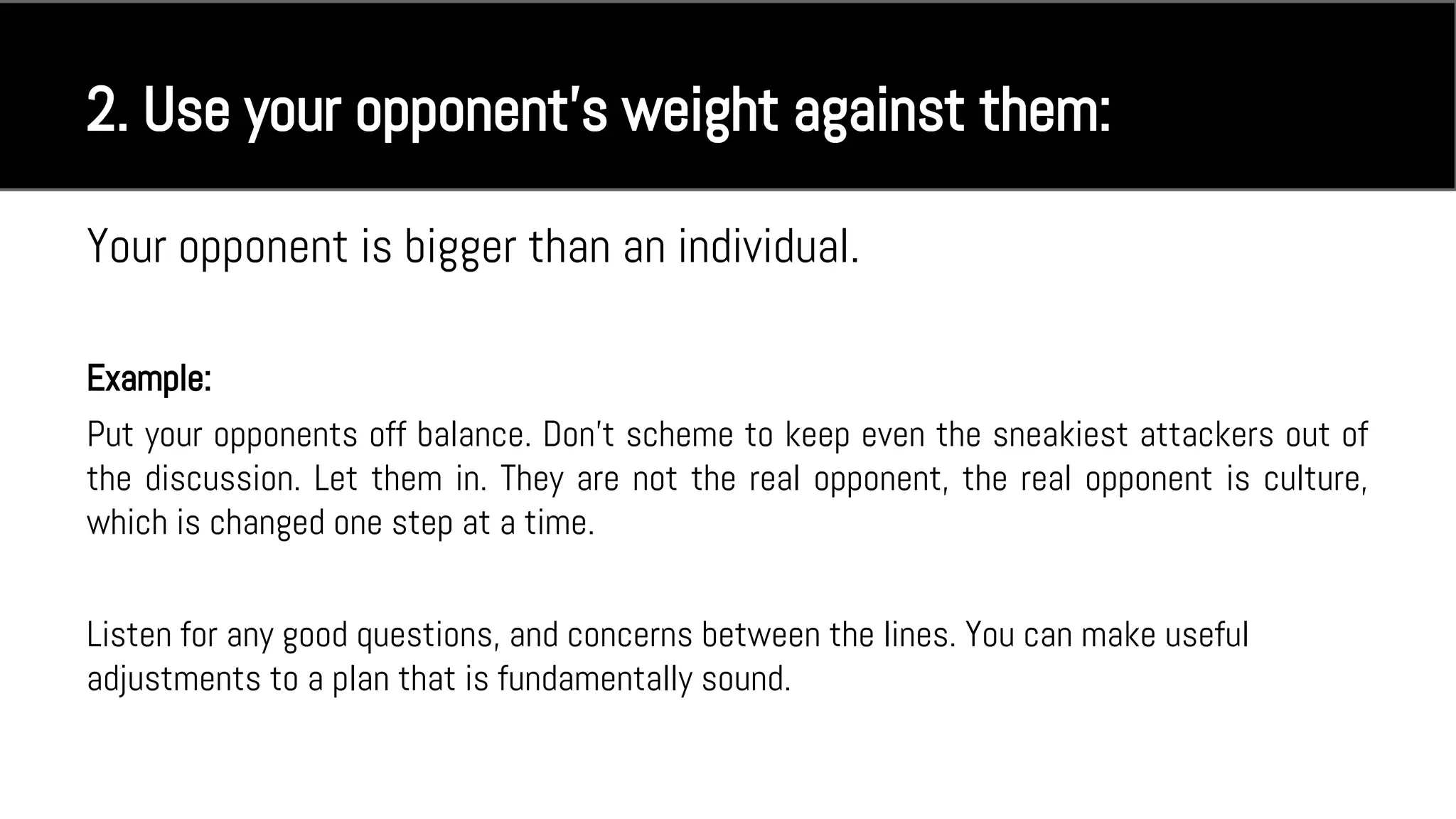 Your opponent is bigger than an individual.
Example:
Put your opponents off balance. Don't scheme to keep even the sneakiest attackers out of
the discussion. Let them in. They are not the real opponent, the real opponent is culture,
which is changed one step at a time.
Listen for any good questions, and concerns between the lines. You can make useful
adjustments to a plan that is fundamentally sound.
2. Use your opponent’s weight against them:
 