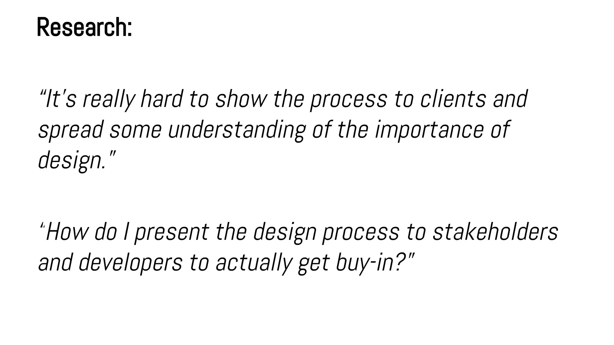 Research:
“It’s really hard to show the process to clients and
spread some understanding of the importance of
design.”
“How do I present the design process to stakeholders
and developers to actually get buy-in?”
 
