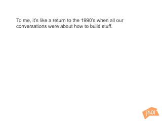 To me, it’s like a return to the 1990’s when all our
conversations were about how to build stuff.
 