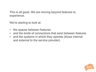 This is all good. We are moving beyond features to
experience.
We’re starting to look at:
• the spaces between features
• and the kinds of connections that exist between features
• and the systems in which they operate (those internal
and external to the service provider)
 