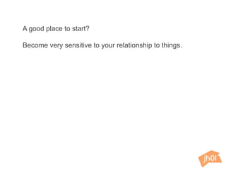 A good place to start?
Become very sensitive to your relationship to things.
 