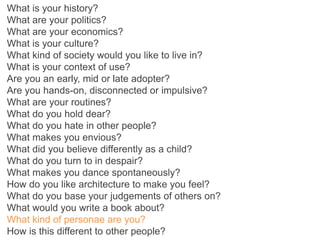 What is your history?
What are your politics?
What are your economics?
What is your culture?
What kind of society would you like to live in?
What is your context of use?
Are you an early, mid or late adopter?
Are you hands-on, disconnected or impulsive?
What are your routines?
What do you hold dear?
What do you hate in other people?
What makes you envious?
What did you believe differently as a child?
What do you turn to in despair?
What makes you dance spontaneously?
How do you like architecture to make you feel?
What do you base your judgements of others on?
What would you write a book about?
What kind of personae are you?
How is this different to other people?
 