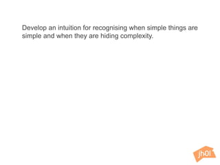 Develop an intuition for recognising when simple things are
simple and when they are hiding complexity.
 
