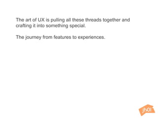 The art of UX is pulling all these threads together and
crafting it into something special.
The journey from features to experiences.
 