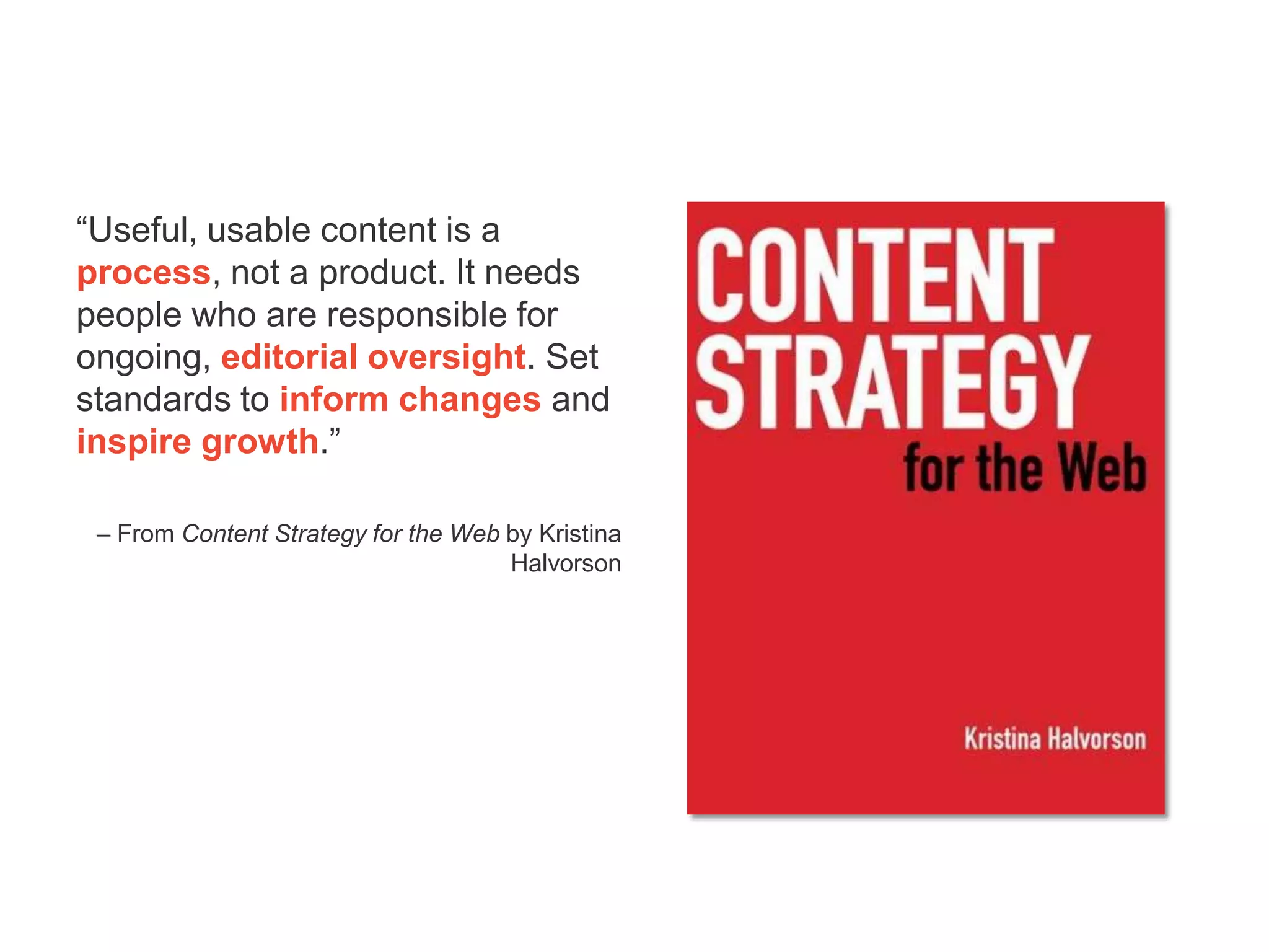 “Useful, usable content is a
process, not a product. It needs
people who are responsible for
ongoing, editorial oversight. Set
standards to inform changes and
inspire growth.”

 – From Content Strategy for the Web by Kristina
                                     Halvorson
 