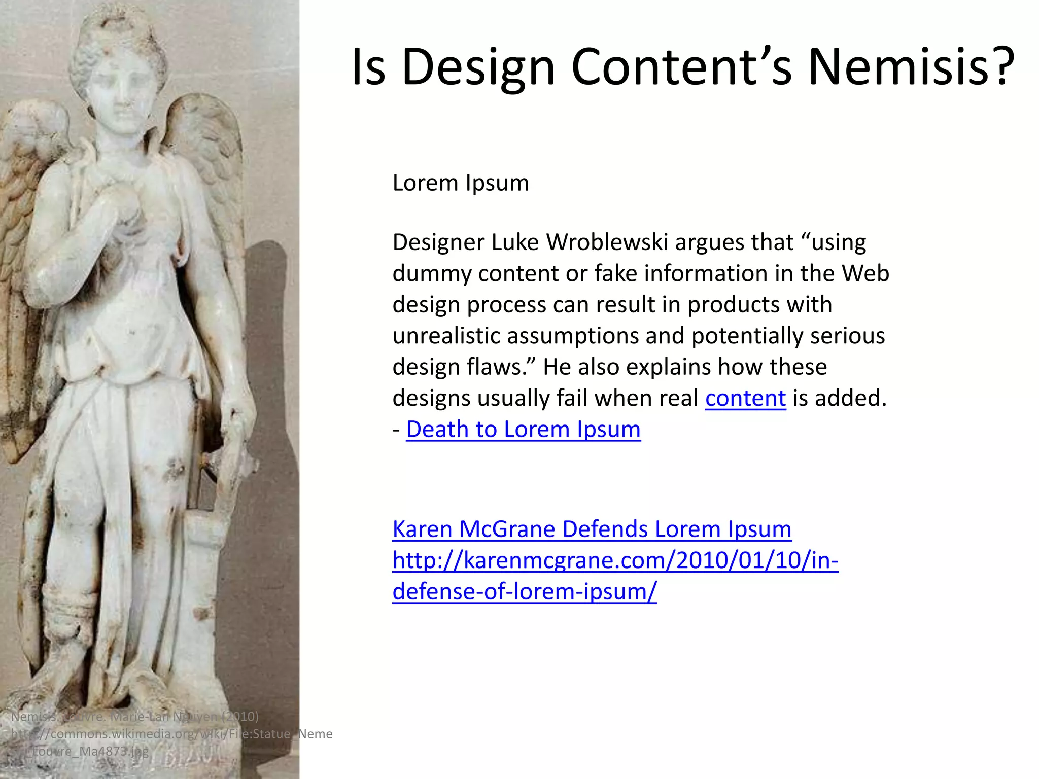 Is Design Content’s Nemisis?
                                                      Lorem Ipsum

                                                      Designer Luke Wroblewski argues that “using
                                                      dummy content or fake information in the Web
                                                      design process can result in products with
                                                      unrealistic assumptions and potentially serious
                                                      design flaws.” He also explains how these
                                                      designs usually fail when real content is added.
                                                      - Death to Lorem Ipsum


                                                      Karen McGrane Defends Lorem Ipsum
                                                      http://karenmcgrane.com/2010/01/10/in-
                                                      defense-of-lorem-ipsum/



Nemisis. Louvre. Marie-Lan Nguyen (2010)
http://commons.wikimedia.org/wiki/File:Statue_Neme
sis_Louvre_Ma4873.jpg
 