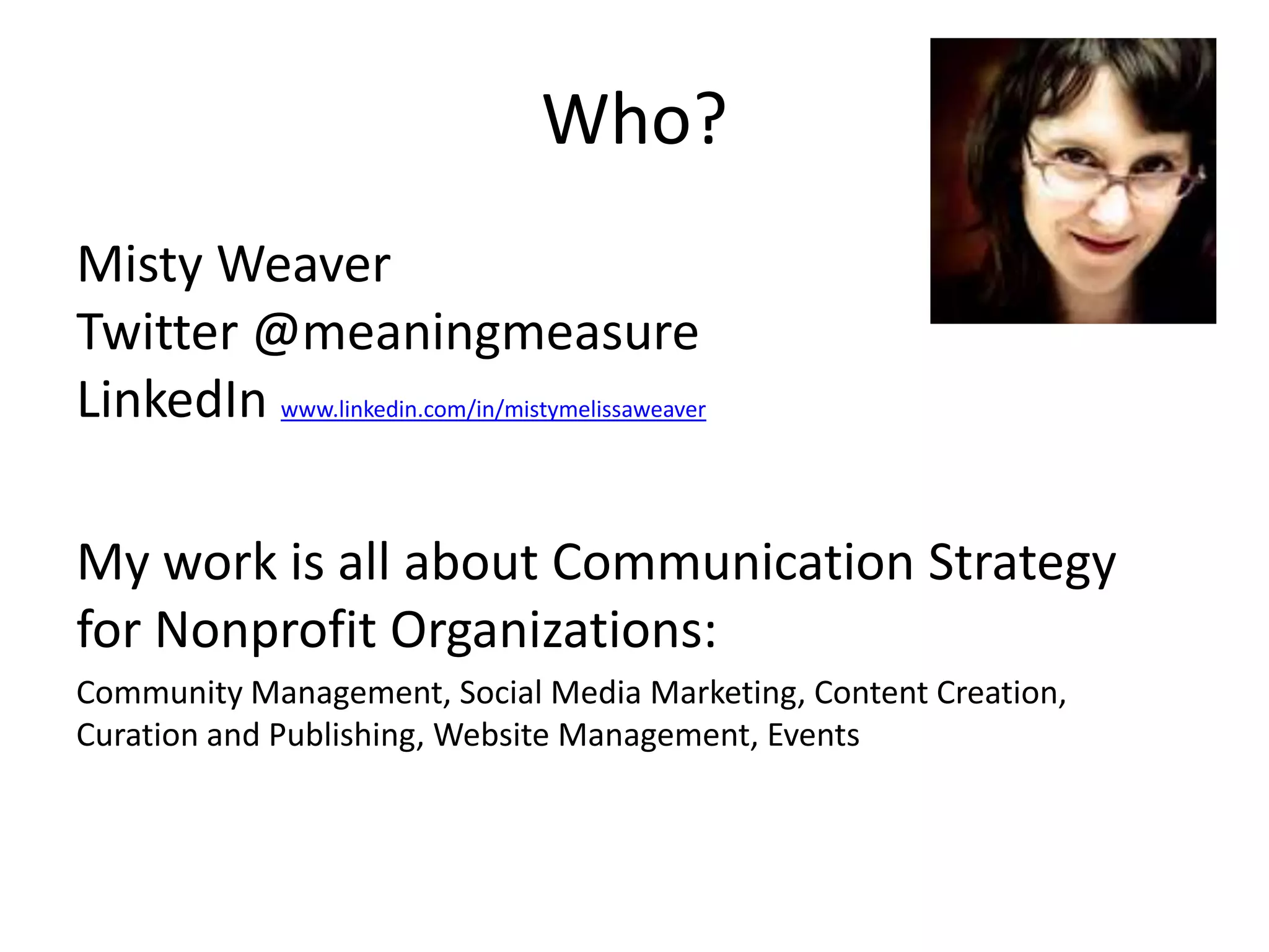 Who?
Misty Weaver
Twitter @meaningmeasure
LinkedIn www.linkedin.com/in/mistymelissaweaver

My work is all about Communication Strategy
for Nonprofit Organizations:
Community Management, Social Media Marketing, Content
Creation, Curation and Publishing, Website Management, Events
 