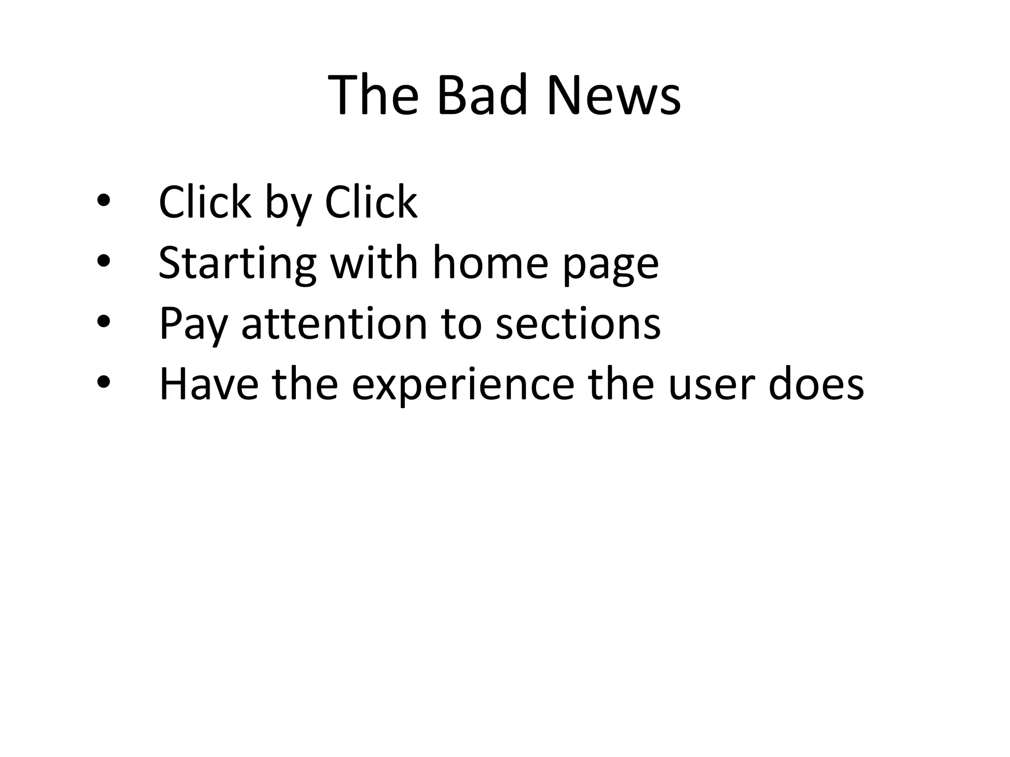The Bad News
•   Click by Click
•   Starting with home page
•   Pay attention to sections
•   Have the experience the user does
                It takes a long time and can hurt your body but
                you get an unparalleled experience from the
                user perspective (hint: staff are usually users as
                well.)
 