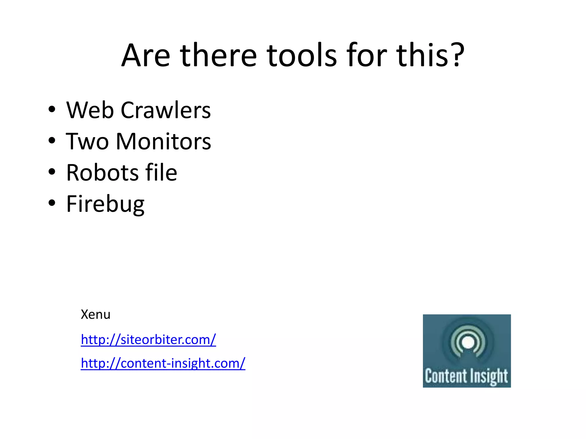 Are there tools for this?
•   Web Crawlers
•   Two Monitors
•   Robots file
•   Firebug
Yes! They can’t do the analysis for you but they can
collect data faster so that you can still experience
the site just without having to stop and copy/paste.

     Xenu
     http://siteorbiter.com/
     http://content-insight.com/
 