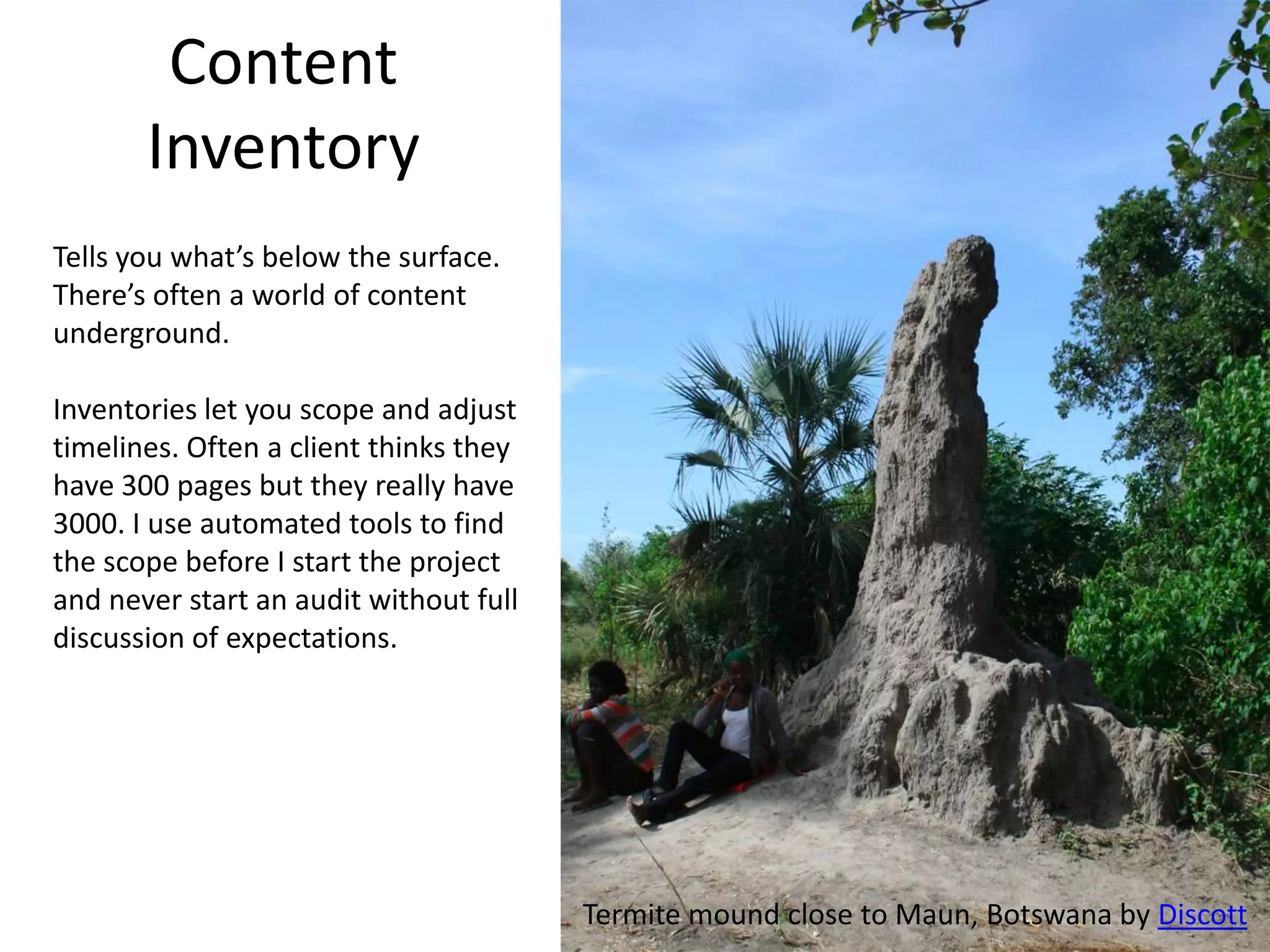 Content
       Inventory
Tells you what’s below the surface.
There’s often a world of content
underground.

Inventories let you scope and adjust
timelines. Often a client thinks they
have 300 pages but they really have
3000. I use automated tools to find
the scope before I start the project
and never start an audit without full
discussion of expectations.




                                        Termite mound close to Maun, Botswana by Discott
 