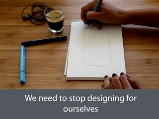 We need to stop designing for
ourselves
 