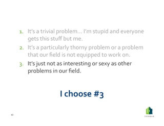 1.  It’s	
  a	
  trivial	
  problem…	
  I’m	
  stupid	
  and	
  everyone	
  
             gets	
  this	
  stuﬀ	
  but	
  me.	
  	
  
         2.  It’s	
  a	
  particularly	
  thorny	
  problem	
  or	
  a	
  problem	
  
             that	
  our	
  ﬁeld	
  is	
  not	
  equipped	
  to	
  work	
  on.	
  	
  
         3.  It’s	
  just	
  not	
  as	
  interesting	
  or	
  sexy	
  as	
  other	
  
             problems	
  in	
  our	
  ﬁeld.	
  


                                 I	
  choose	
  #3	
  

12	
  
 