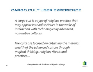  A	
  cargo	
  cult	
  is	
  a	
  type	
  of	
  religious	
  practice	
  that	
  
             may	
  appear	
  in	
  tribal	
  societies	
  in	
  the	
  wake	
  of	
  
             interaction	
  with	
  technologically	
  advanced,	
  
             non-­‐native	
  cultures.	
  	
  

         	
  The	
  cults	
  are	
  focused	
  on	
  obtaining	
  the	
  material	
  
             wealth	
  of	
  the	
  advanced	
  culture	
  through	
  
             magical	
  thinking,	
  religious	
  rituals	
  and	
  
             practices…	
  

17	
  
                          <lazy>Yes	
  I	
  took	
  this	
  from	
  Wikipedia.</lazy>	
  
 