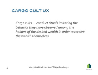  Cargo	
  cults	
  …	
  conduct	
  rituals	
  imitating	
  the	
  
             behavior	
  they	
  have	
  observed	
  among	
  the	
  
             holders	
  of	
  the	
  desired	
  wealth	
  in	
  order	
  to	
  receive	
  
             the	
  wealth	
  themselves.	
  




18	
  
                         <lazy>Yes	
  I	
  took	
  this	
  from	
  Wikipedia.</lazy>	
  
 