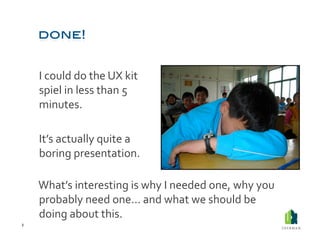  I	
  could	
  do	
  the	
  UX	
  kit	
  
            spiel	
  in	
  less	
  than	
  5	
  
            minutes.	
  	
  

        	
  It’s	
  actually	
  quite	
  a	
  
            boring	
  presentation.	
  	
  

        	
  What’s	
  interesting	
  is	
  why	
  I	
  needed	
  one,	
  why	
  you	
  
            probably	
  need	
  one…	
  and	
  what	
  we	
  should	
  be	
  
            doing	
  about	
  this.	
  
2	
  
 