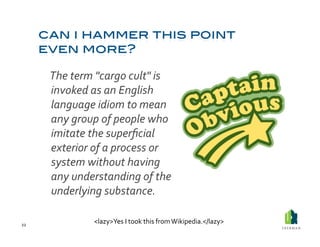  The	
  term	
  "cargo	
  cult"	
  is	
  
             invoked	
  as	
  an	
  English	
  
             language	
  idiom	
  to	
  mean	
  
             any	
  group	
  of	
  people	
  who	
  
             imitate	
  the	
  superﬁcial	
  
             exterior	
  of	
  a	
  process	
  or	
  
             system	
  without	
  having	
  
             any	
  understanding	
  of	
  the	
  
             underlying	
  substance.	
  

22	
  
                         <lazy>Yes	
  I	
  took	
  this	
  from	
  Wikipedia.</lazy>	
  
 