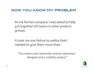  At	
  my	
  former	
  company	
  I	
  was	
  asked	
  to	
  help	
  
             put	
  together	
  UX	
  teams	
  in	
  other	
  product	
  
             groups.	
  	
  

         	
  It	
  took	
  me	
  one	
  failure	
  to	
  realize	
  that	
  I	
  
             needed	
  to	
  give	
  them	
  more	
  than:	
  

             	
  “You	
  need	
  a	
  user	
  researcher	
  and	
  an	
  interaction	
  
                           designer	
  and	
  a	
  usability	
  analyst.”	
  	
  

25	
  
 