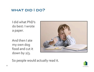  I	
  did	
  what	
  PhD’s	
  
             do	
  best:	
  I	
  wrote	
  
             a	
  paper.	
  

         	
  And	
  then	
  I	
  ate	
  
             my	
  own	
  dog	
  
             food	
  and	
  cut	
  it	
  
             down	
  by	
  2/3.	
  	
  

         So	
  people	
  would	
  actually	
  read	
  it.	
  	
  
27	
  
 